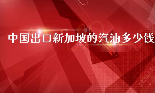 中国出口新加坡的汽油多少钱_https://www.apanben.com_在线喊单_第1张