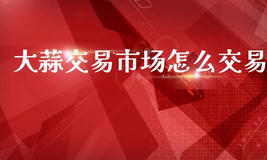 大蒜交易市场怎么交易_https://www.apanben.com_期货学院_第1张