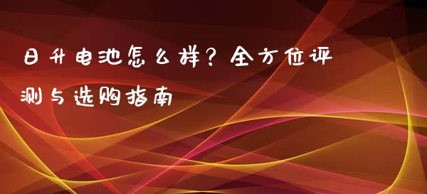 日升电池怎么样？全方位评测与选购指南_https://www.apanben.com_股市指导_第1张
