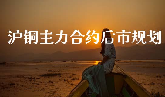 沪铜主力合约后市规划_https://www.apanben.com_国际期货_第1张