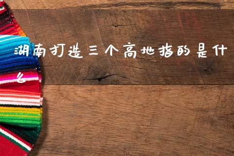 湖南打造三个高地指的是什么_https://www.apanben.com_股市分析_第1张