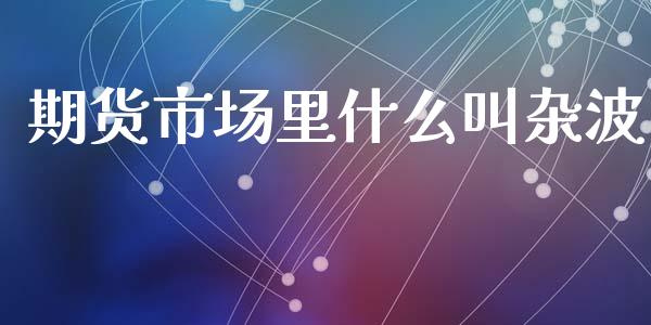 期货市场里什么叫杂波_https://www.apanben.com_股票怎么玩_第1张