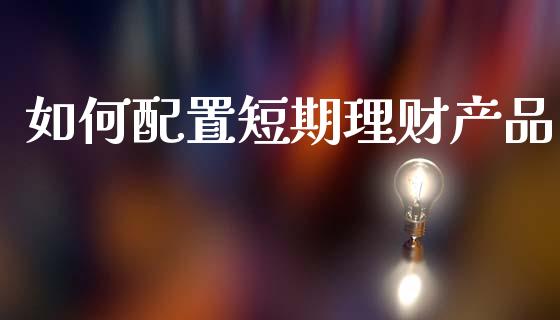 如何配置短期理财产品_https://www.apanben.com_股市分析_第1张