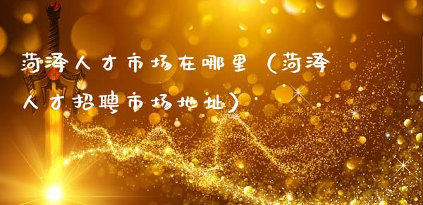 菏泽人才市场在哪里（菏泽人才招聘市场地址）_https://www.apanben.com_期货学院_第1张