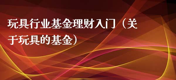 玩具行业基金理财入门（关于玩具的基金）_https://www.apanben.com_国际财经_第1张