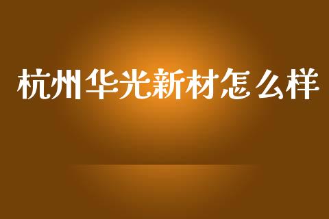 杭州华光新材怎么样_https://www.apanben.com_财经资讯_第1张