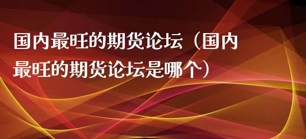 国内最旺的期货论坛(国内最旺的期货论坛是哪个)_股票怎么玩_第1张_安贝财经网 国内最旺的期货论坛(国内最旺的期货论坛是哪个)_https://www.apanben.com_股票怎么玩_第1张