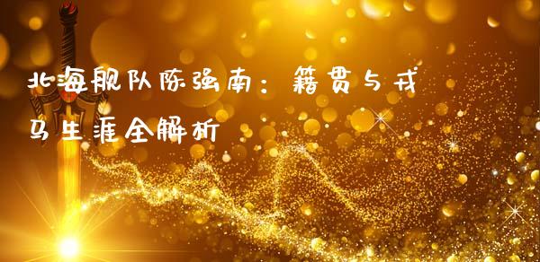 北海舰队陈强南：籍贯与戎马生涯全解析_https://www.apanben.com_在线喊单_第1张