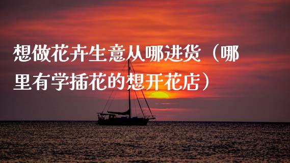 想做花卉生意从哪进货（哪里有学插花的想开花店）_https://www.apanben.com_国际期货_第1张