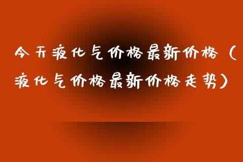 今天液化气价格最新价格（液化气价格最新价格走势）_https://www.apanben.com_期货学院_第1张
