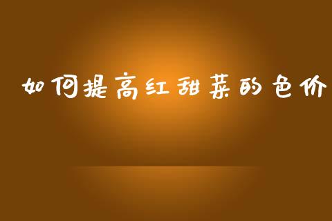 如何提高红甜菜的色价_https://www.apanben.com_在线喊单_第1张