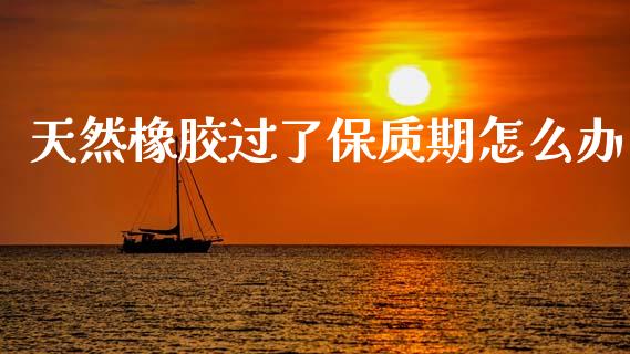 天然橡胶过了保质期怎么办_https://www.apanben.com_股市分析_第1张