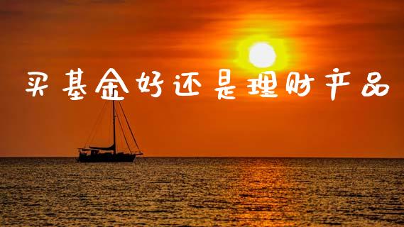 买基金好还是理财产品_https://www.apanben.com_国际财经_第1张