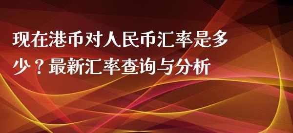 现在港币对人民币汇率是多少？最新汇率查询与分析_https://www.apanben.com_国际财经_第1张