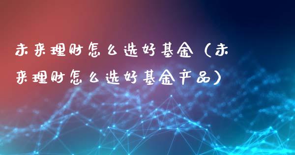 未来理财怎么选好基金（未来理财怎么选好基金产品）_https://www.apanben.com_国际财经_第1张