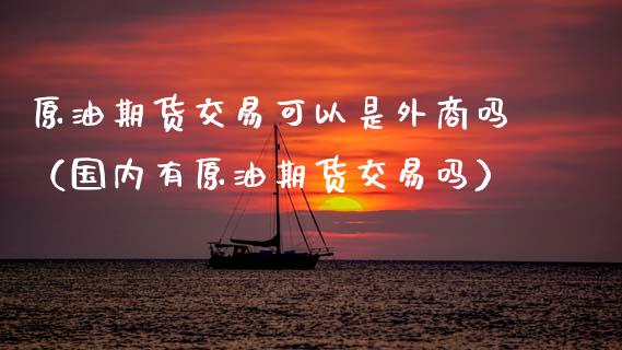 原油期货交易可以是外商吗（国内有原油期货交易吗）_https://www.apanben.com_国际期货_第1张