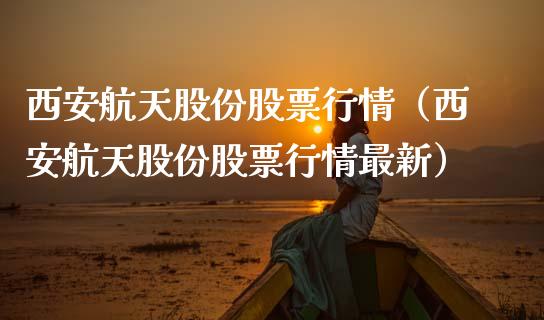西安航天股份股票行情（西安航天股份股票行情最新）_https://www.apanben.com_股票怎么玩_第1张