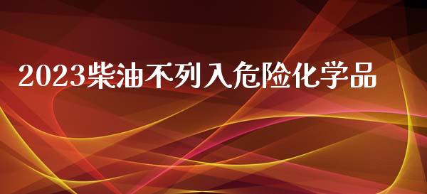 2023柴油不列入危险化学品_https://www.apanben.com_在线喊单_第1张