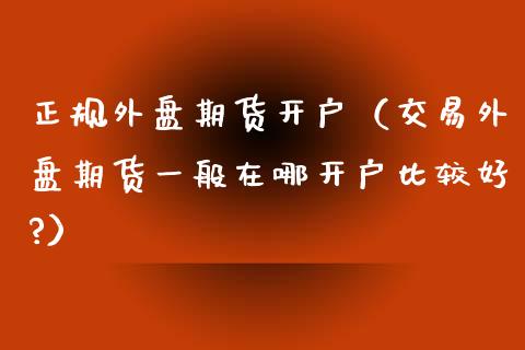 正规外盘期货开户（交易外盘期货一般在哪开户比较好?）_https://www.apanben.com_股市分析_第1张