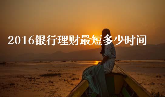 2016银行理财最短多少时间_https://www.apanben.com_国际期货_第1张