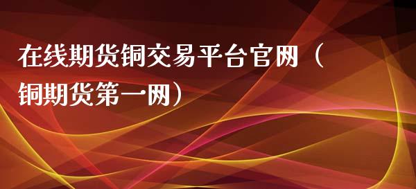 在线期货铜交易平台官网（铜期货第一网）_https://www.apanben.com_在线喊单_第1张