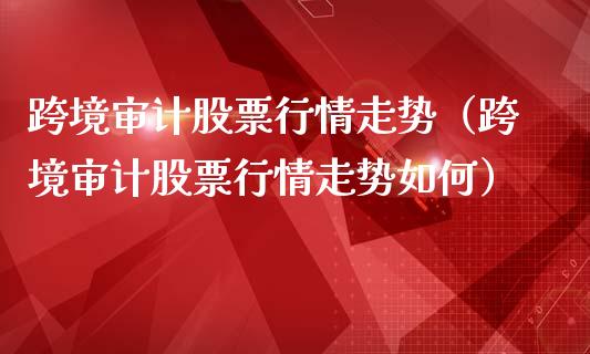 跨境审计股票行情走势（跨境审计股票行情走势如何）_https://www.apanben.com_股票怎么玩_第1张