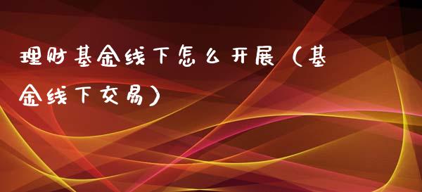 理财基金线下怎么开展（基金线下交易）_https://www.apanben.com_财经资讯_第1张