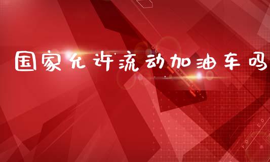 国家允许流动加油车吗_https://www.apanben.com_在线喊单_第1张