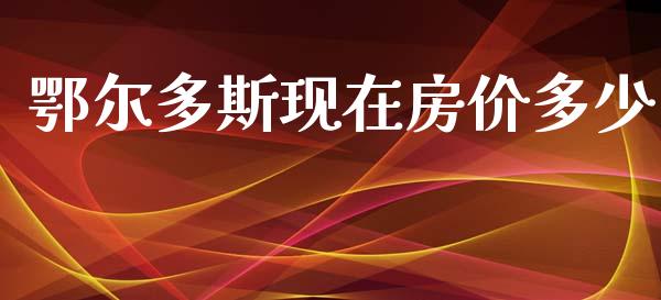 鄂尔多斯现在房价多少_https://www.apanben.com_国际期货_第1张