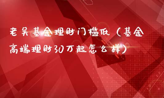 老吴基金理财门槛低（基金高端理财30万起怎么样）_https://www.apanben.com_国际财经_第1张