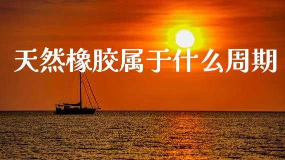 天然橡胶属于什么周期_https://www.apanben.com_财经资讯_第1张