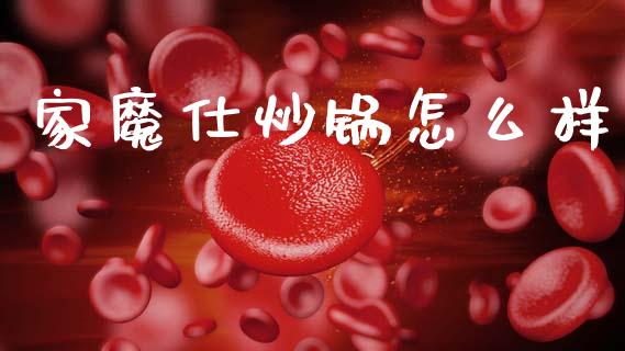 家魔仕炒锅怎么样_https://www.apanben.com_财经资讯_第1张