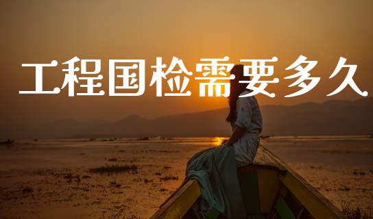 工程国检需要多久_https://www.apanben.com_国际财经_第1张