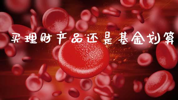 买理财产品还是基金划算_https://www.apanben.com_国际财经_第1张