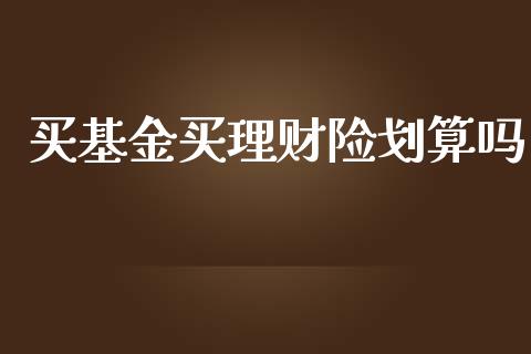 买基金买理财险划算吗_https://www.apanben.com_国际财经_第1张