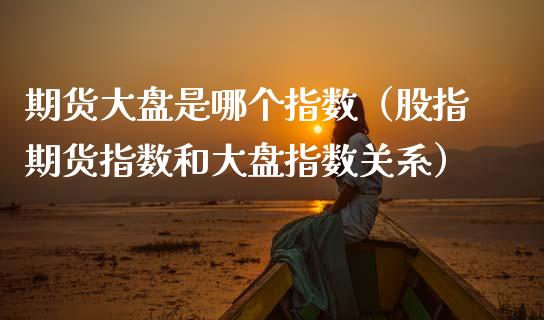 期货大盘是哪个指数（股指期货指数和大盘指数关系）_https://www.apanben.com_国际期货_第1张