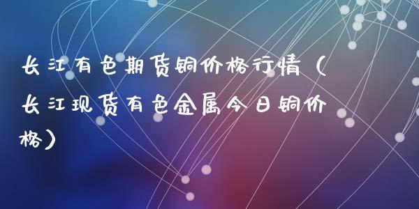 长江有色期货铜价格行情（长江现货有色金属今日铜价格）_https://www.apanben.com_国际期货_第1张