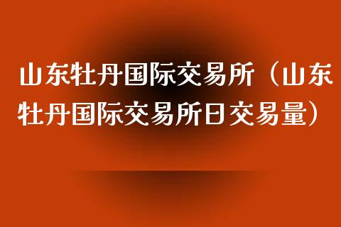 山东牡丹国际交易所（山东牡丹国际交易所日交易量）_https://www.apanben.com_期货学院_第1张
