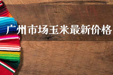 广州市场玉米最新价格_https://www.apanben.com_财经资讯_第1张