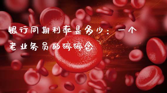 银行同期利率是多少：一个老业务员的碎碎念_https://www.apanben.com_股票怎么玩_第1张