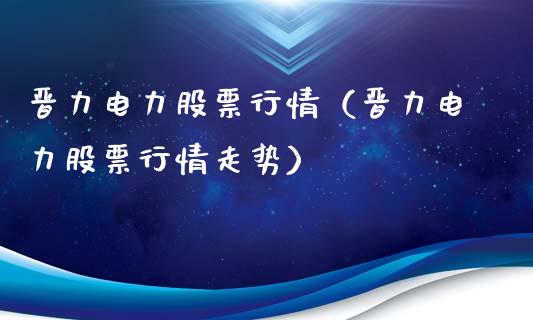 晋力电力股票行情（晋力电力股票行情走势）_https://www.apanben.com_股市指导_第1张