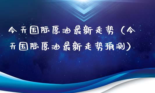 今天国际原油最新走势（今天国际原油最新走势预测）_https://www.apanben.com_国际期货_第1张