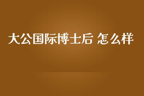 大公国际博士后 怎么样_https://www.apanben.com_在线喊单_第1张