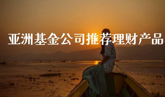 亚洲基金公司推荐理财产品_https://www.apanben.com_财经资讯_第1张