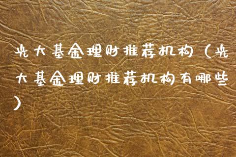 光大基金理财推荐机构（光大基金理财推荐机构有哪些）_https://www.apanben.com_财经资讯_第1张