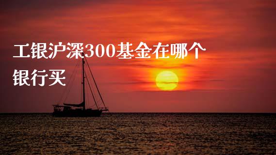 工银沪深300基金在哪个银行买_https://www.apanben.com_国际期货_第1张