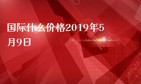 国际什么价格2019年5月9日_https://www.apanben.com_股票怎么玩_第1张