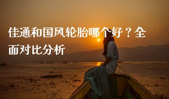 佳通和国风轮胎哪个好？全面对比分析_https://www.apanben.com_财经资讯_第1张