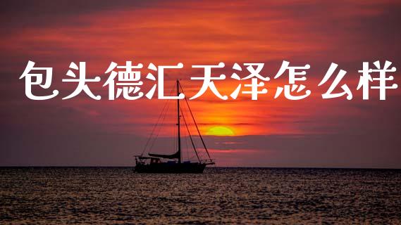 包头德汇天泽怎么样_https://www.apanben.com_国际期货_第1张