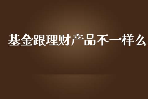 基金跟理财产品不一样么_https://www.apanben.com_国际财经_第1张